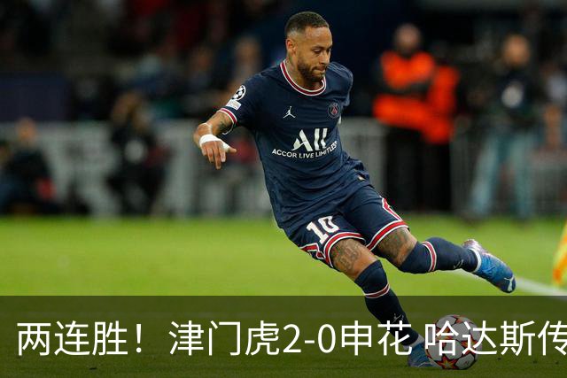 两连胜！津门虎2-0申花 哈达斯传射基莱斯破门 比赛一度暂停1小时