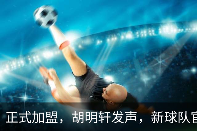 正式加盟，胡明轩发声，新球队官宣，即将启程，广东看懂了