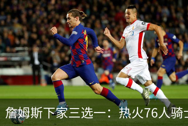 詹姆斯下家三选一：热火76人骑士领跑，湖人八年缘尽
