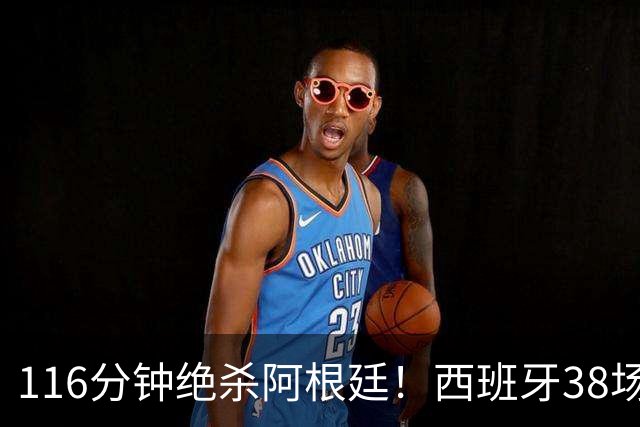116分钟绝杀阿根廷！西班牙38场不败，凭什么封神？